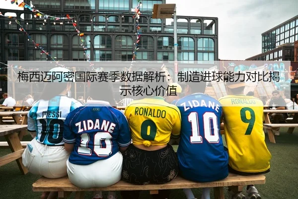 梅西迈阿密国际赛季数据解析：制造进球能力对比揭示核心价值
