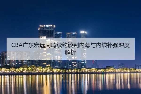 CBA广东宏远周琦续约谈判内幕与内线补强深度解析